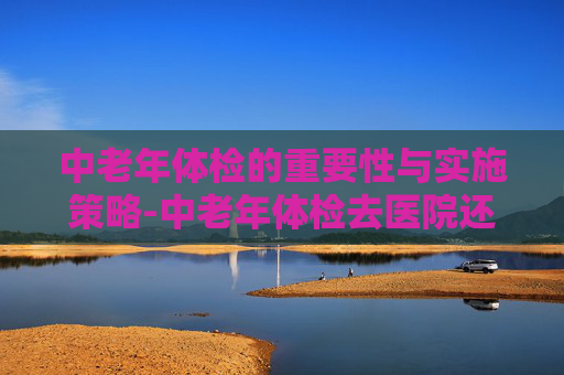 中老年体检的重要性与实施策略-中老年体检去医院还是去体检机构