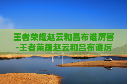 王者荣耀赵云和吕布谁厉害-王者荣耀赵云和吕布谁厉害?