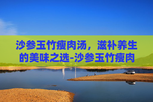 沙参玉竹瘦肉汤，滋补养生的美味之选-沙参玉竹瘦肉汤有什么功效
