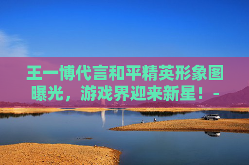王一博代言和平精英形象图曝光，游戏界迎来新星！-王一博和平精英代言图片
