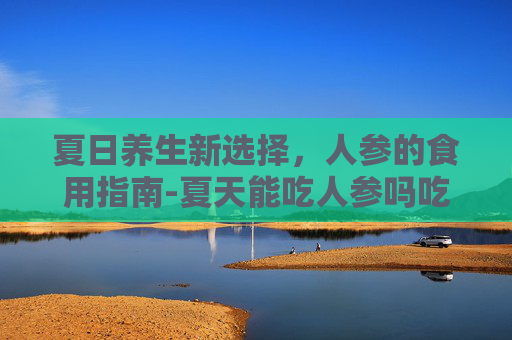 夏日养生新选择，人参的食用指南-夏天能吃人参吗吃人参对人身体有什么好处