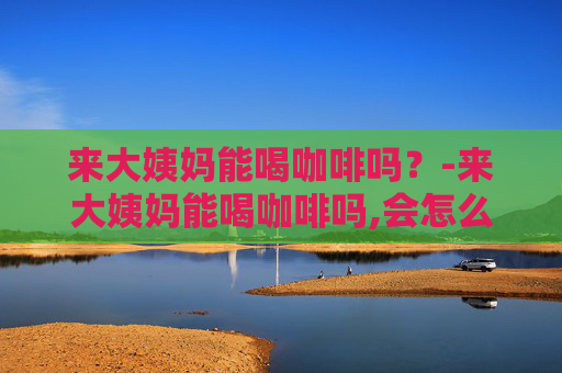 来大姨妈能喝咖啡吗？-来大姨妈能喝咖啡吗,会怎么样