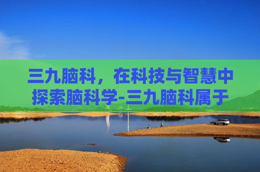 三九脑科，在科技与智慧中探索脑科学-三九脑科属于什么档次