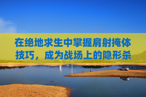 在绝地求生中掌握肩射掩体技巧，成为战场上的隐形杀手-pubgmobile肩射怎么设置