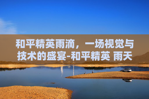 和平精英雨滴，一场视觉与技术的盛宴-和平精英 雨天