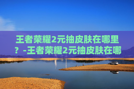 王者荣耀2元抽皮肤在哪里？-王者荣耀2元抽皮肤在哪抽