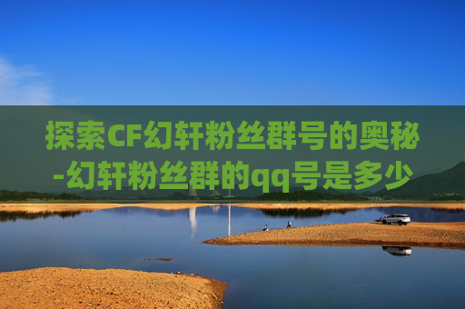 探索CF幻轩粉丝群号的奥秘-幻轩粉丝群的qq号是多少
