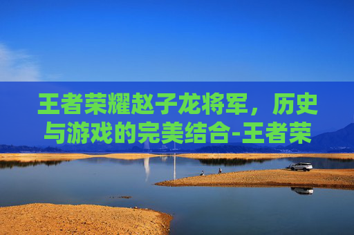 王者荣耀赵子龙将军，历史与游戏的完美结合-王者荣耀赵子龙将军怎么获得