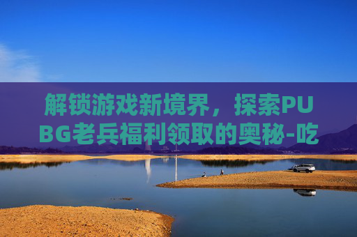 解锁游戏新境界，探索PUBG老兵福利领取的奥秘-吃鸡里老兵福利怎么领取点哪里