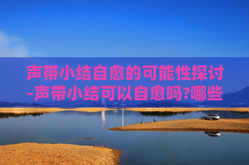 声带小结自愈的可能性探讨-声带小结可以自愈吗?哪些职业需要特别注意预防?