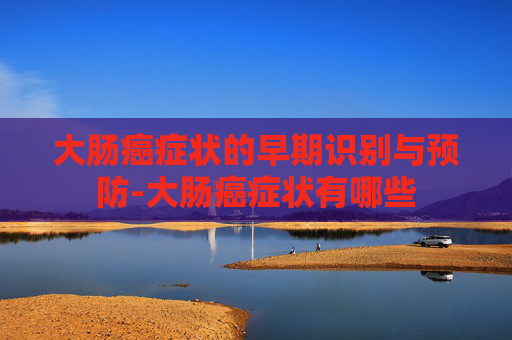 大肠癌症状的早期识别与预防-大肠癌症状有哪些