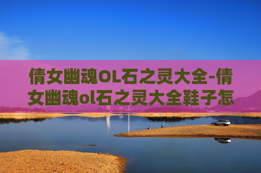 倩女幽魂OL石之灵大全-倩女幽魂ol石之灵大全鞋子怎么获得
