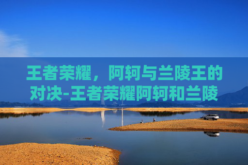 王者荣耀，阿轲与兰陵王的对决-王者荣耀阿轲和兰陵王谁更厉害