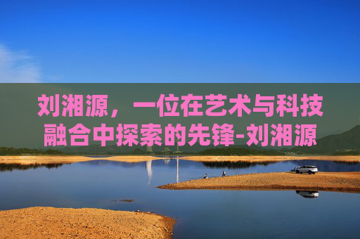 刘湘源，一位在艺术与科技融合中探索的先锋-刘湘源保胎真的那么厉害吗