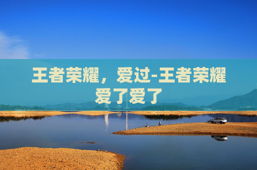 王者荣耀，爱过-王者荣耀爱了爱了