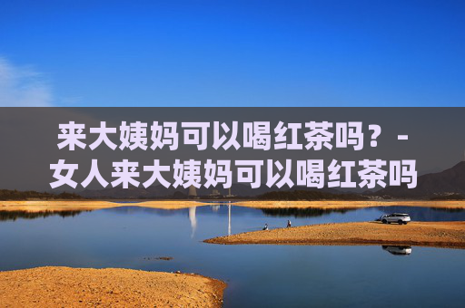 来大姨妈可以喝红茶吗？-女人来大姨妈可以喝红茶吗