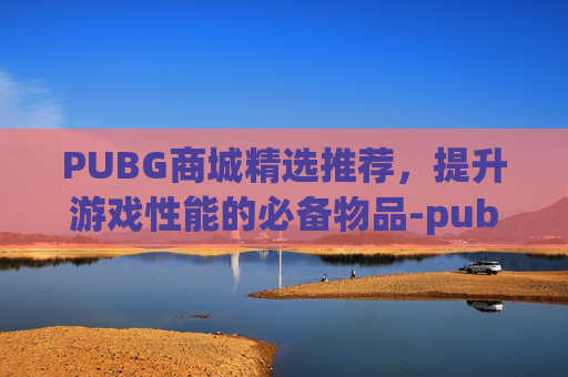 PUBG商城精选推荐，提升游戏性能的必备物品-pubg商城在哪