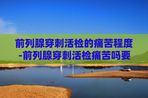前列腺穿刺活检的痛苦程度-前列腺穿刺活检痛苦吗要住院吗