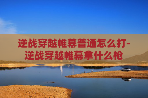 逆战穿越帷幕普通怎么打-逆战穿越帷幕拿什么枪