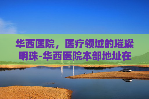 华西医院，医疗领域的璀璨明珠-华西医院本部地址在哪里