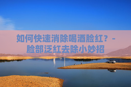 如何快速消除喝酒脸红？-脸部泛红去除小妙招