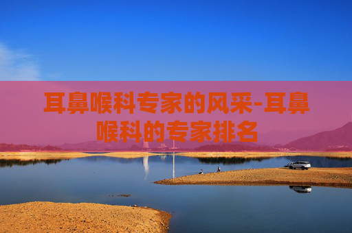 耳鼻喉科专家的风采-耳鼻喉科的专家排名