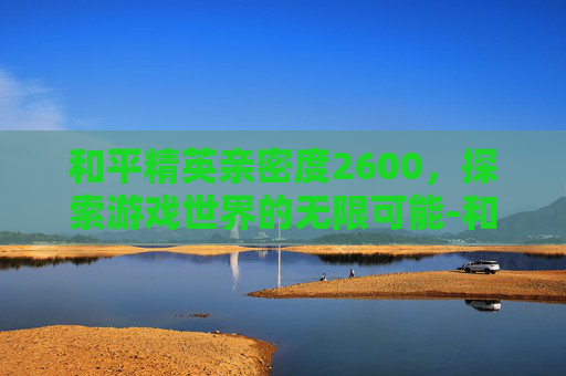 和平精英亲密度2600，探索游戏世界的无限可能-和平精英亲密度找回方法