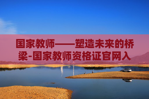 国家教师——塑造未来的桥梁-国家教师资格证官网入口