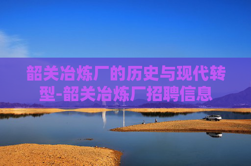 韶关冶炼厂的历史与现代转型-韶关冶炼厂招聘信息