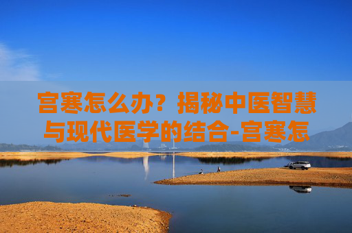 宫寒怎么办？揭秘中医智慧与现代医学的结合-宫寒怎么办呢吃什么药
