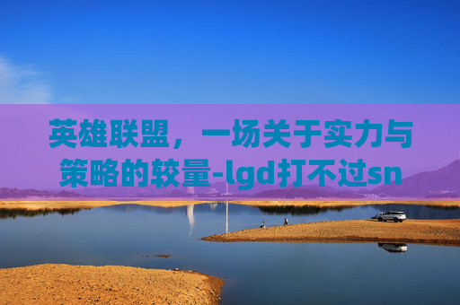 英雄联盟，一场关于实力与策略的较量-lgd打不过sn