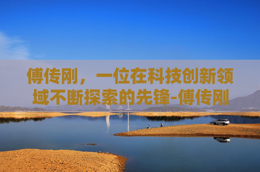 傅传刚，一位在科技创新领域不断探索的先锋-傅传刚教授