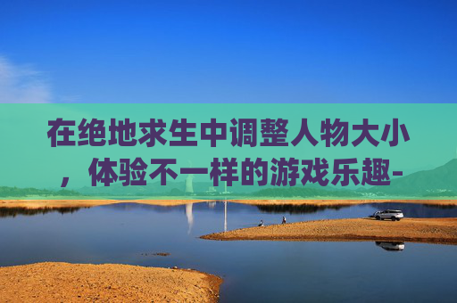 在绝地求生中调整人物大小，体验不一样的游戏乐趣-pubg怎么改人称