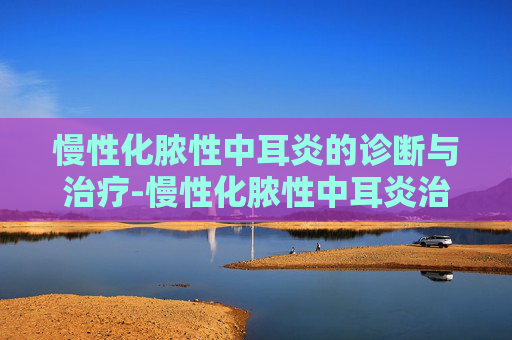慢性化脓性中耳炎的诊断与治疗-慢性化脓性中耳炎治疗最佳方法