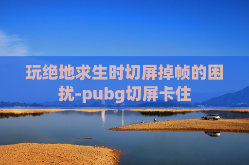 玩绝地求生时切屏掉帧的困扰-pubg切屏卡住
