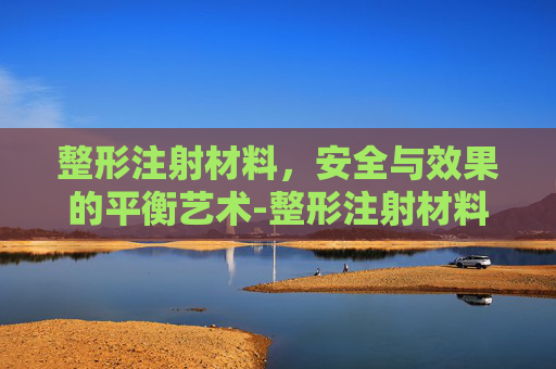 整形注射材料，安全与效果的平衡艺术-整形注射材料有哪些