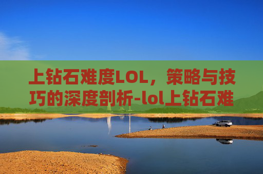 上钻石难度LOL，策略与技巧的深度剖析-lol上钻石难不难