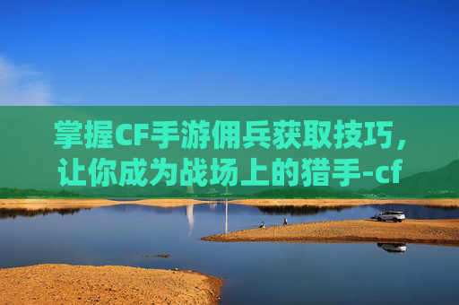 掌握CF手游佣兵获取技巧，让你成为战场上的猎手-cf手游佣兵怎么获得装备