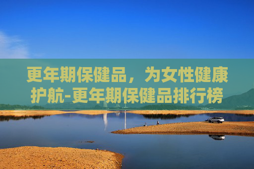 更年期保健品，为女性健康护航-更年期保健品排行榜