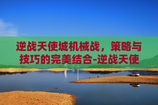 逆战天使城机械战，策略与技巧的完美结合-逆战天使城机械战士怎么打