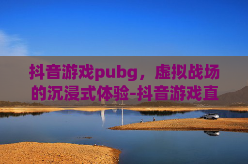 抖音游戏pubg，虚拟战场的沉浸式体验-抖音游戏直播怎么开