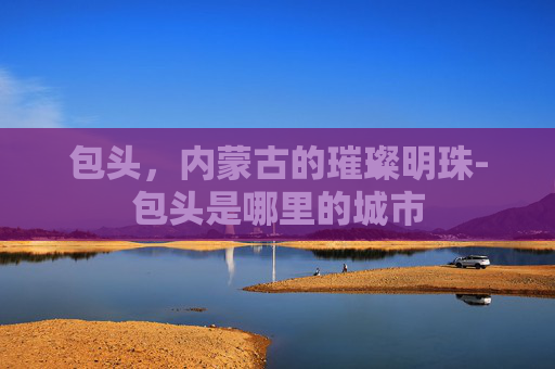 包头，内蒙古的璀璨明珠-包头是哪里的城市
