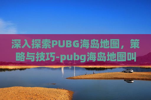 深入探索PUBG海岛地图，策略与技巧-pubg海岛地图叫什么名字