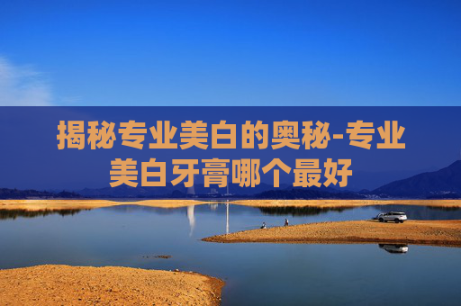 揭秘专业美白的奥秘-专业美白牙膏哪个最好