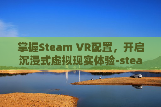 掌握Steam VR配置，开启沉浸式虚拟现实体验-steamVR配置要求