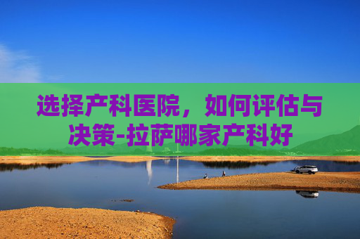 选择产科医院，如何评估与决策-拉萨哪家产科好
