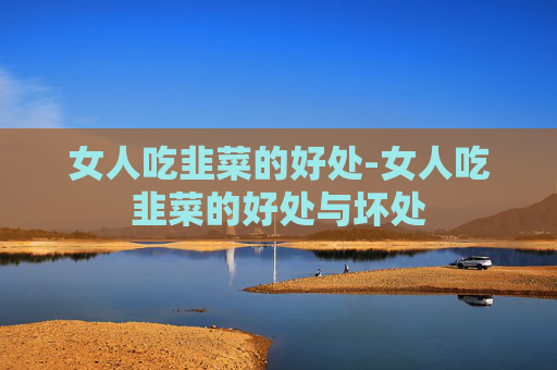 女人吃韭菜的好处-女人吃韭菜的好处与坏处