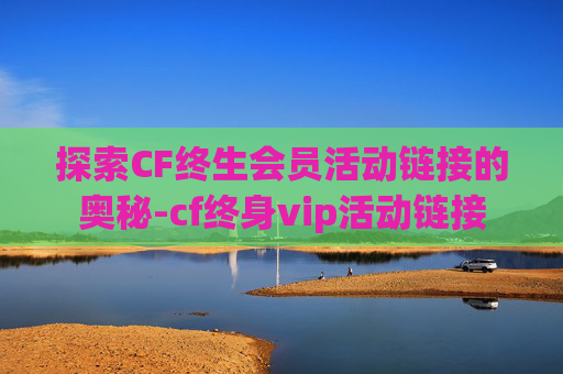 探索CF终生会员活动链接的奥秘-cf终身vip活动链接