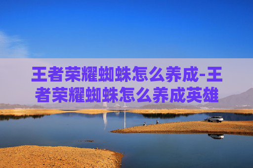 王者荣耀蜘蛛怎么养成-王者荣耀蜘蛛怎么养成英雄