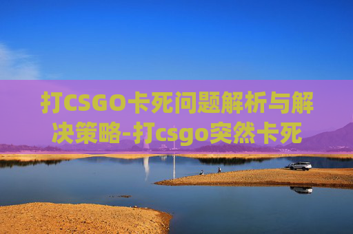 打CSGO卡死问题解析与解决策略-打csgo突然卡死